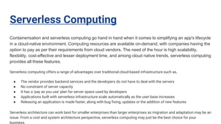 Serverless Computing
Containerisation and serverless computing go hand in hand when it comes to simplifying an app's lifecycle
in a cloud-native environment. Computing resources are available on-demand, with companies having the
option to pay as per their requirements from cloud vendors. The need of the hour is high scalability,
flexibility, cost-effective and lesser deployment time, and among cloud native trends, serverless computing
provides all these features.
Serverless computing offers a range of advantages over traditional cloud-based infrastructure such as,
● The vendor provides backend services and the developers do not have to deal with the servers
● No constraint of server capacity
● It has a 'pay as you use' plan for server space used by developers
● Applications built with serverless infrastructure scale automatically as the user base increases
● Releasing an application is made faster, along with bug fixing, updates or the addition of new features
Serverless architecture can work best for smaller enterprises than larger enterprises as migration and adaptation may be an
issue. From a cost and system architecture perspective, serverless computing may just be the best choice for your
business.
 