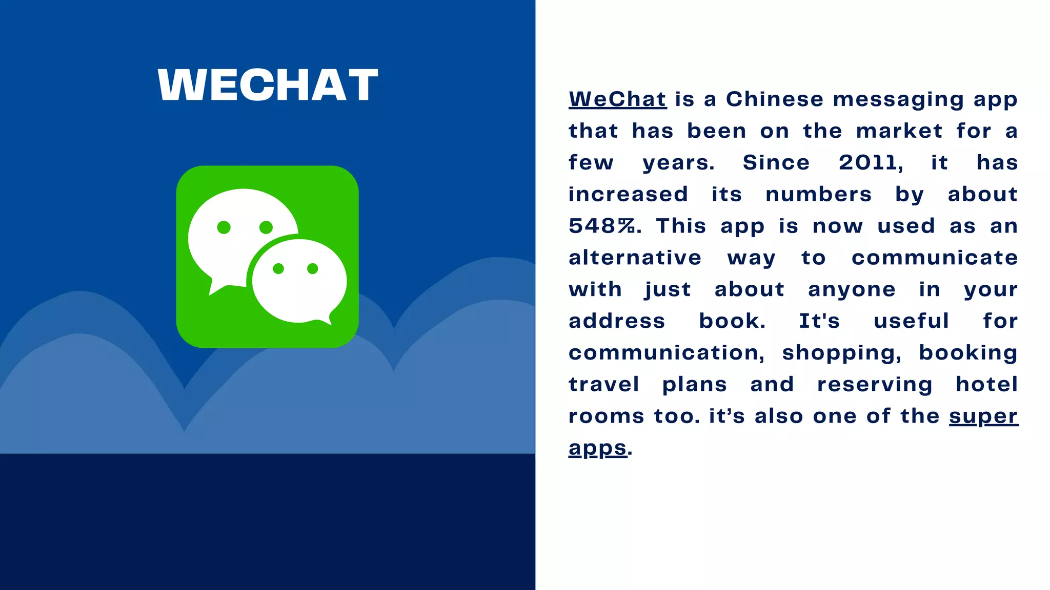 WECHAT WeChat is a Chinese messaging app
that has been on the market for a
few years. Since 2011, it has
increased its numbers by about
548%. This app is now used as an
alternative way to communicate
with just about anyone in your
address book. It's useful for
communication, shopping, booking
travel plans and reserving hotel
rooms too. it’s also one of the super
apps.
 