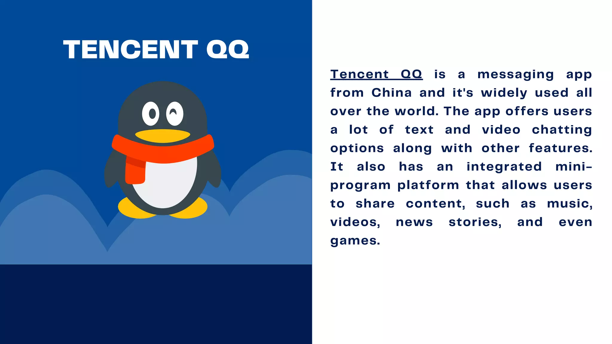 TENCENT QQ
Tencent QQ is a messaging app
from China and it's widely used all
over the world. The app offers users
a lot of text and video chatting
options along with other features.
It also has an integrated mini-
program platform that allows users
to share content, such as music,
videos, news stories, and even
games.
 