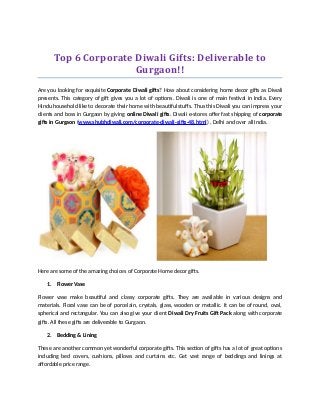 Top 6 Corporate Diwali Gifts: Deliverable to
Gurgaon!!
Are you looking for exquisite Corporate Diwali gifts? How about considering home decor gifts as Diwali
presents. This category of gift gives you a lot of options. Diwali is one of main festival in India. Every
Hindu household like to decorate their home with beautiful stuffs. Thus this Diwali you can impress your
clients and boss in Gurgaon by giving online Diwali gifts. Diwali e-stores offer fast shipping of corporate
gifts in Gurgaon (www.shubhdiwali.com/corporate-diwali-gifts-48.html) , Delhi and over all India.
Here are some of the amazing choices of Corporate Home decor gifts.
1. Flower Vase
Flower vase make beautiful and classy corporate gifts. They are available in various designs and
materials. Floral vase can be of porcelain, crystals, glass, wooden or metallic. It can be of round, oval,
spherical and rectangular. You can also give your client Diwali Dry Fruits Gift Pack along with corporate
gifts. All these gifts are deliverable to Gurgaon.
2. Bedding & Lining
These are another common yet wonderful corporate gifts. This section of gifts has a lot of great options
including bed covers, cushions, pillows and curtains etc. Get vast range of beddings and linings at
affordable price range.
 