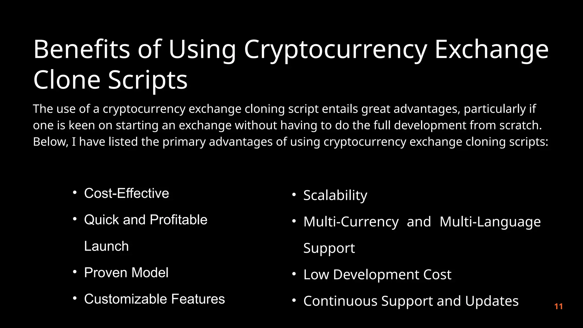 Benefits of Using Cryptocurrency Exchange
Clone Scripts
11
The use of a cryptocurrency exchange cloning script entails great advantages, particularly if
one is keen on starting an exchange without having to do the full development from scratch.
Below, I have listed the primary advantages of using cryptocurrency exchange cloning scripts:
• Cost-Effective
• Quick and Profitable
Launch
• Proven Model
• Customizable Features
• Scalability
• Multi-Currency and Multi-Language
Support
• Low Development Cost
• Continuous Support and Updates
 