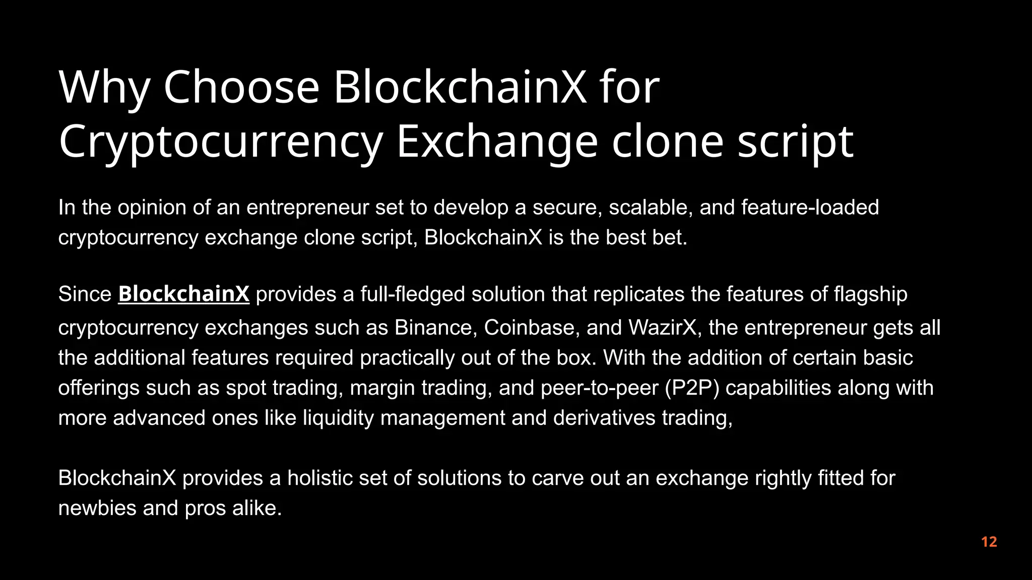 Why Choose BlockchainX for
Cryptocurrency Exchange clone script
12
In the opinion of an entrepreneur set to develop a secure, scalable, and feature-loaded
cryptocurrency exchange clone script, BlockchainX is the best bet.
Since BlockchainX provides a full-fledged solution that replicates the features of flagship
cryptocurrency exchanges such as Binance, Coinbase, and WazirX, the entrepreneur gets all
the additional features required practically out of the box. With the addition of certain basic
offerings such as spot trading, margin trading, and peer-to-peer (P2P) capabilities along with
more advanced ones like liquidity management and derivatives trading,
BlockchainX provides a holistic set of solutions to carve out an exchange rightly fitted for
newbies and pros alike.
 