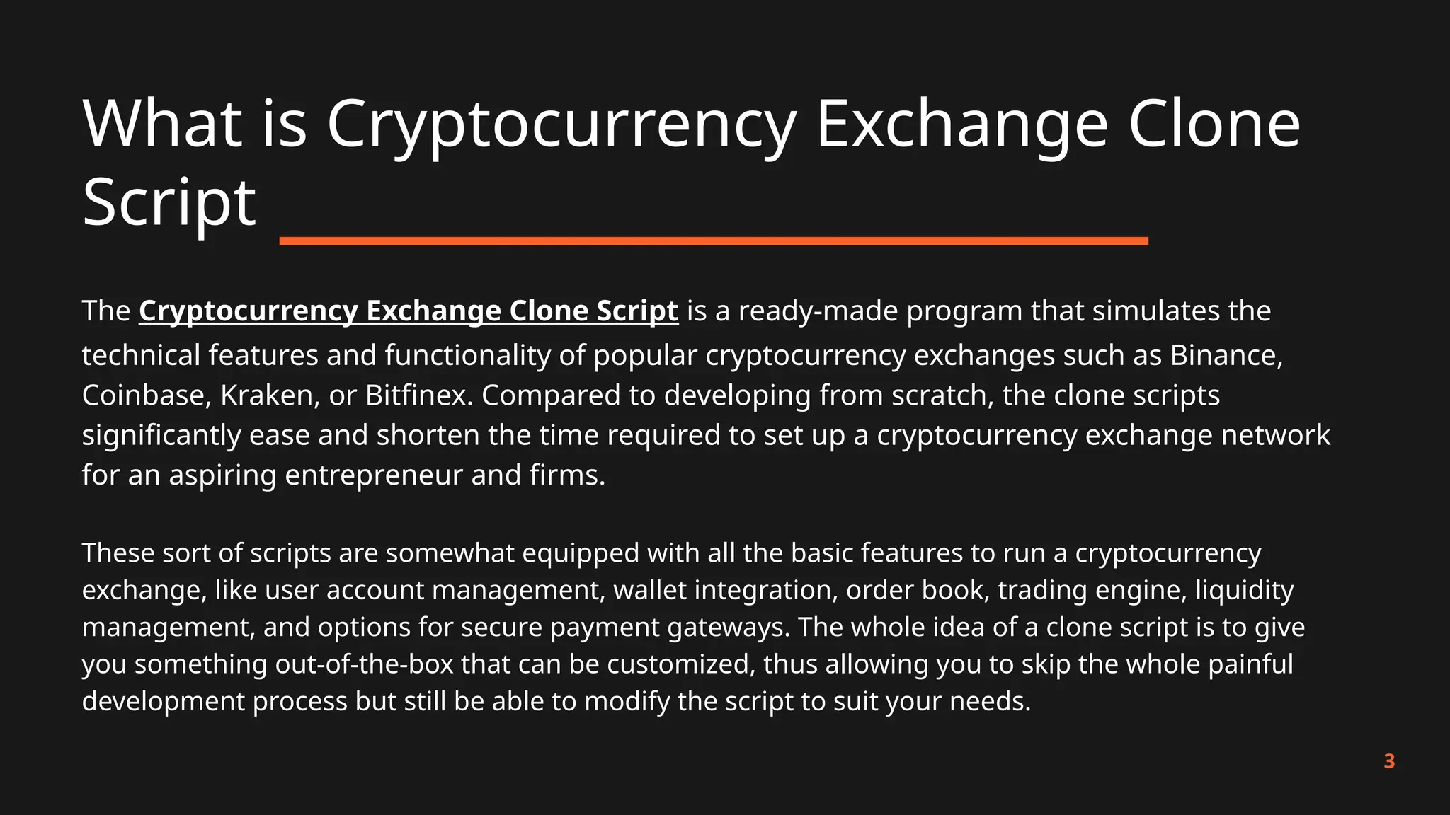 What is Cryptocurrency Exchange Clone
Script
3
The Cryptocurrency Exchange Clone Script is a ready-made program that simulates the
technical features and functionality of popular cryptocurrency exchanges such as Binance,
Coinbase, Kraken, or Bitfinex. Compared to developing from scratch, the clone scripts
significantly ease and shorten the time required to set up a cryptocurrency exchange network
for an aspiring entrepreneur and firms.
These sort of scripts are somewhat equipped with all the basic features to run a cryptocurrency
exchange, like user account management, wallet integration, order book, trading engine, liquidity
management, and options for secure payment gateways. The whole idea of a clone script is to give
you something out-of-the-box that can be customized, thus allowing you to skip the whole painful
development process but still be able to modify the script to suit your needs.
 