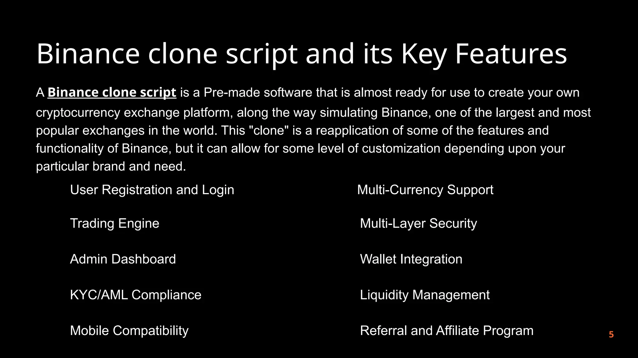 Binance clone script and its Key Features
5
A Binance clone script is a Pre-made software that is almost ready for use to create your own
cryptocurrency exchange platform, along the way simulating Binance, one of the largest and most
popular exchanges in the world. This "clone" is a reapplication of some of the features and
functionality of Binance, but it can allow for some level of customization depending upon your
particular brand and need.
User Registration and Login
Trading Engine
Admin Dashboard
KYC/AML Compliance
Mobile Compatibility
Multi-Currency Support
Multi-Layer Security
Wallet Integration
Liquidity Management
Referral and Affiliate Program
 