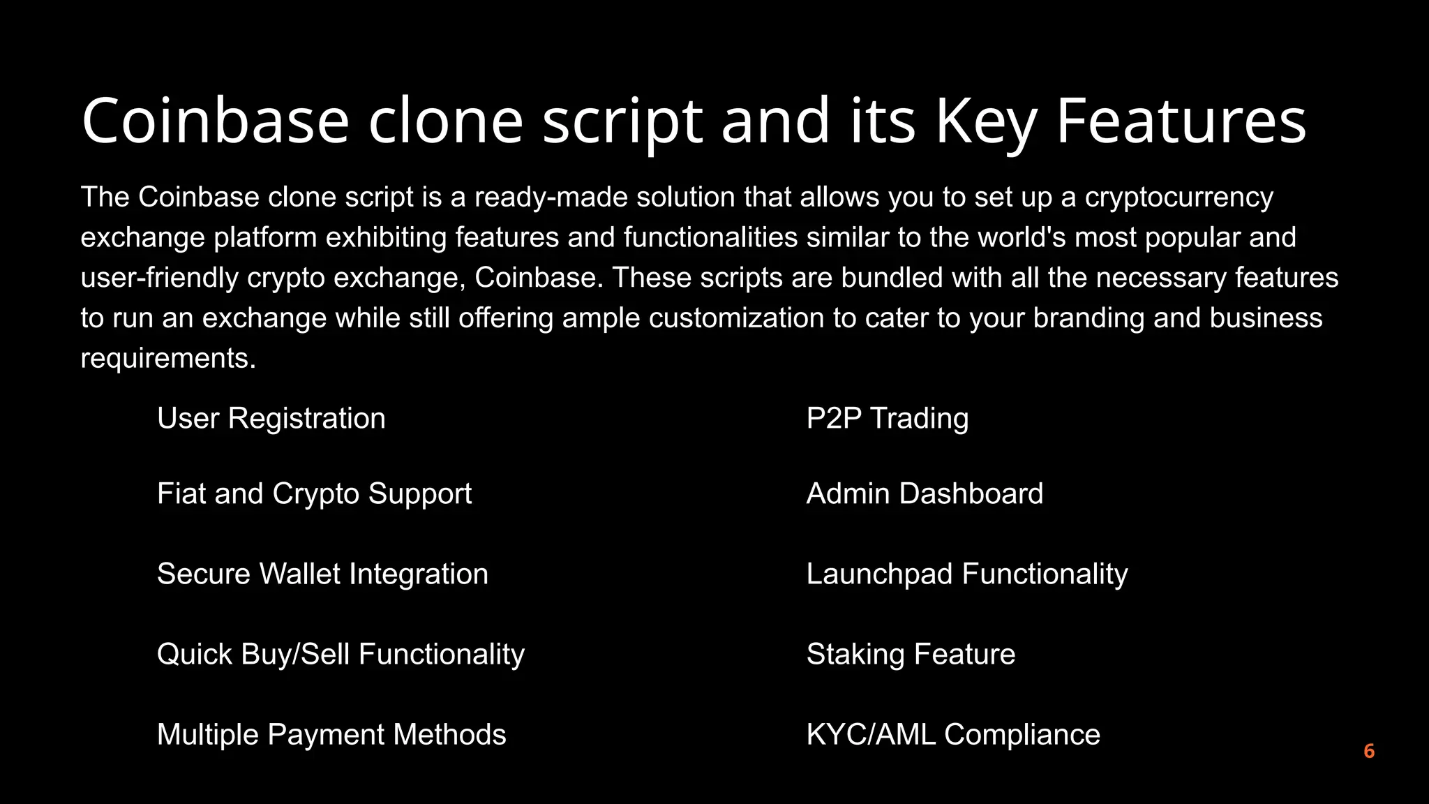 Coinbase clone script and its Key Features
6
The Coinbase clone script is a ready-made solution that allows you to set up a cryptocurrency
exchange platform exhibiting features and functionalities similar to the world's most popular and
user-friendly crypto exchange, Coinbase. These scripts are bundled with all the necessary features
to run an exchange while still offering ample customization to cater to your branding and business
requirements.
User Registration
Fiat and Crypto Support
Secure Wallet Integration
Quick Buy/Sell Functionality
Multiple Payment Methods
P2P Trading
Admin Dashboard
Launchpad Functionality
Staking Feature
KYC/AML Compliance
 