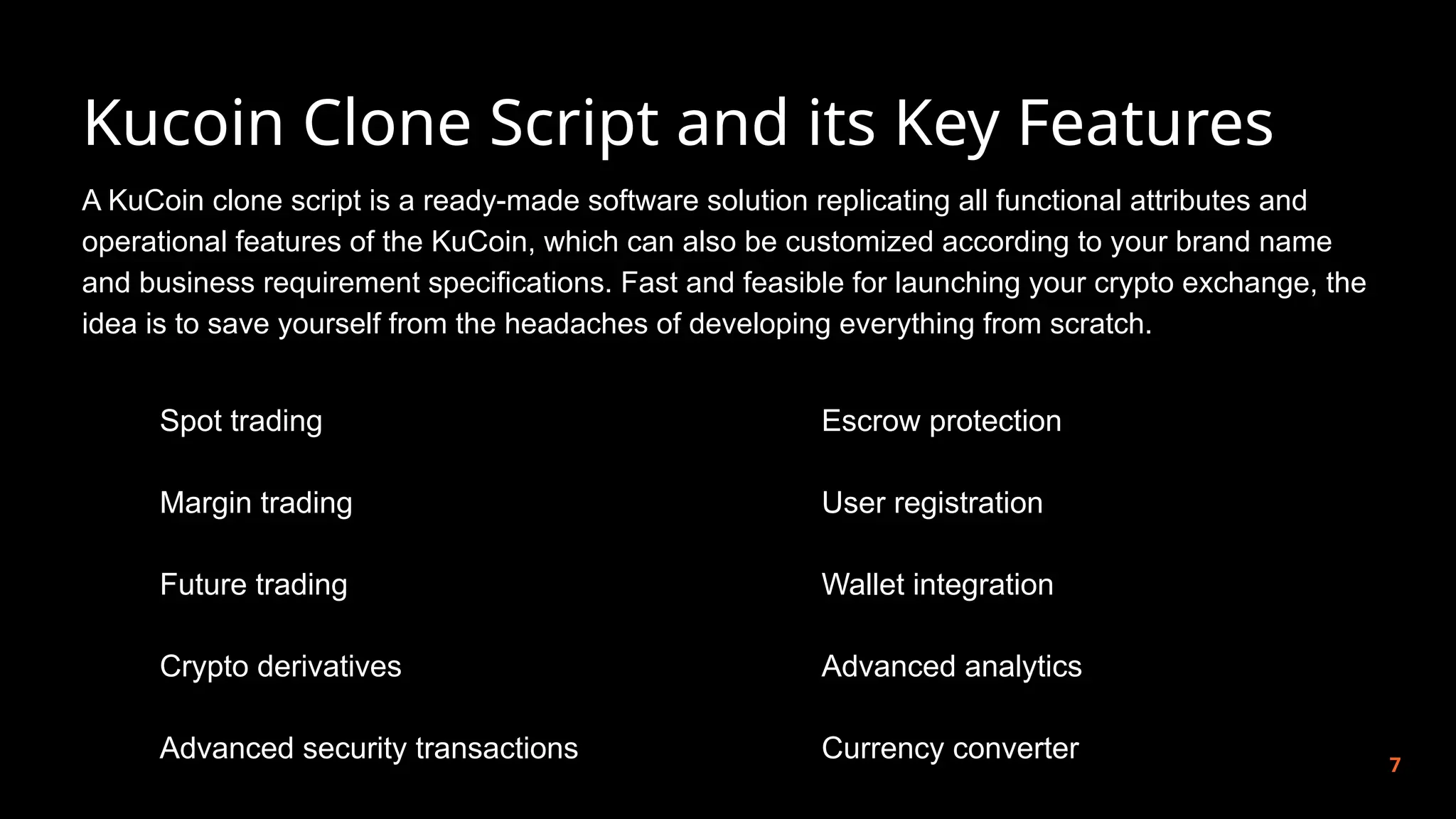 Kucoin Clone Script and its Key Features
7
A KuCoin clone script is a ready-made software solution replicating all functional attributes and
operational features of the KuCoin, which can also be customized according to your brand name
and business requirement specifications. Fast and feasible for launching your crypto exchange, the
idea is to save yourself from the headaches of developing everything from scratch.
Spot trading
Margin trading
Future trading
Crypto derivatives
Advanced security transactions
Escrow protection
User registration
Wallet integration
Advanced analytics
Currency converter
 