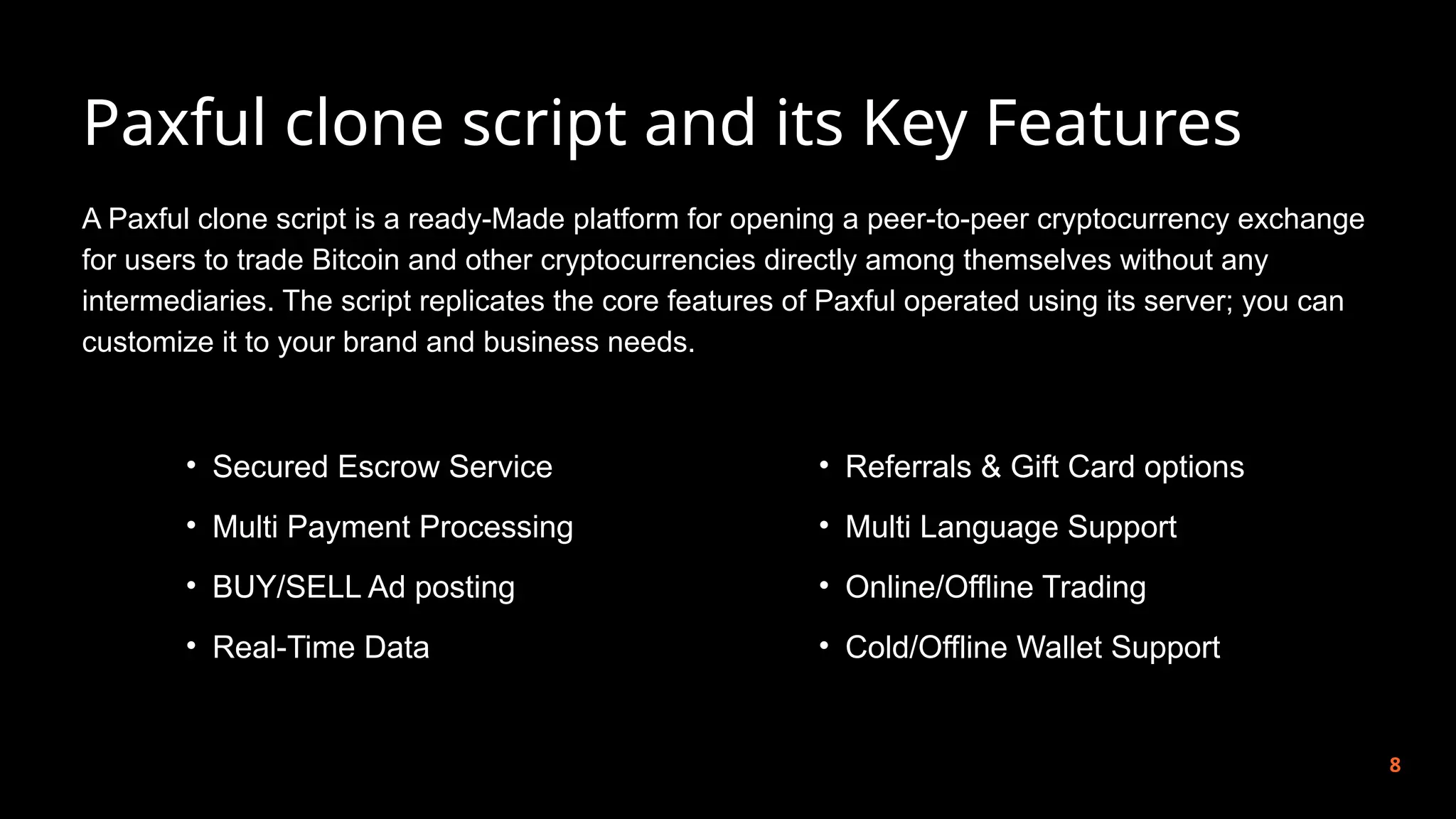 Paxful clone script and its Key Features
8
A Paxful clone script is a ready-Made platform for opening a peer-to-peer cryptocurrency exchange
for users to trade Bitcoin and other cryptocurrencies directly among themselves without any
intermediaries. The script replicates the core features of Paxful operated using its server; you can
customize it to your brand and business needs.
• Secured Escrow Service
• Multi Payment Processing
• BUY/SELL Ad posting
• Real-Time Data
• Referrals & Gift Card options
• Multi Language Support
• Online/Offline Trading
• Cold/Offline Wallet Support
 