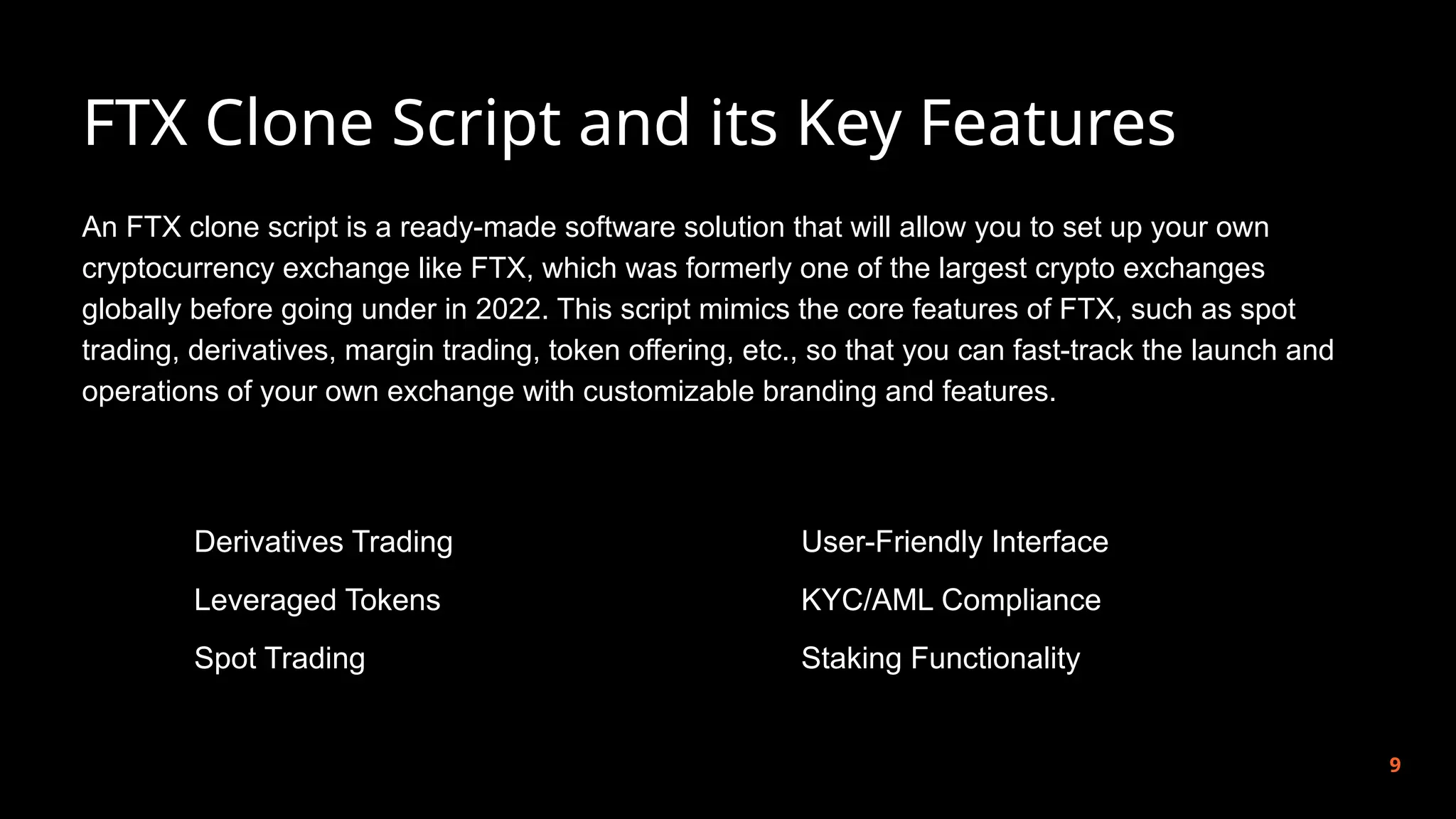 FTX Clone Script and its Key Features
9
An FTX clone script is a ready-made software solution that will allow you to set up your own
cryptocurrency exchange like FTX, which was formerly one of the largest crypto exchanges
globally before going under in 2022. This script mimics the core features of FTX, such as spot
trading, derivatives, margin trading, token offering, etc., so that you can fast-track the launch and
operations of your own exchange with customizable branding and features.
Derivatives Trading
Leveraged Tokens
Spot Trading
User-Friendly Interface
KYC/AML Compliance
Staking Functionality
 