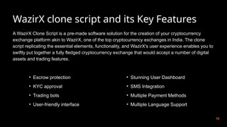 WazirX clone script and its Key Features
10
A WazirX Clone Script is a pre-made software solution for the creation of your cryptocurrency
exchange platform akin to WazirX, one of the top cryptocurrency exchanges in India. The clone
script replicating the essential elements, functionality, and WazirX's user experience enables you to
swiftly put together a fully fledged cryptocurrency exchange that would accept a number of digital
assets and trading features.
• Escrow protection
• KYC approval
• Trading bots
• User-friendly interface
• Stunning User Dashboard
• SMS Integration
• Multiple Payment Methods
• Multiple Language Support
 