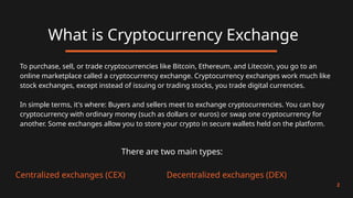What is Cryptocurrency Exchange
2
To purchase, sell, or trade cryptocurrencies like Bitcoin, Ethereum, and Litecoin, you go to an
online marketplace called a cryptocurrency exchange. Cryptocurrency exchanges work much like
stock exchanges, except instead of issuing or trading stocks, you trade digital currencies.
In simple terms, it's where: Buyers and sellers meet to exchange cryptocurrencies. You can buy
cryptocurrency with ordinary money (such as dollars or euros) or swap one cryptocurrency for
another. Some exchanges allow you to store your crypto in secure wallets held on the platform.
There are two main types:
Centralized exchanges (CEX) Decentralized exchanges (DEX)
 