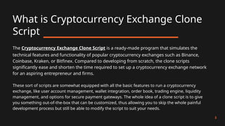 What is Cryptocurrency Exchange Clone
Script
3
The Cryptocurrency Exchange Clone Script is a ready-made program that simulates the
technical features and functionality of popular cryptocurrency exchanges such as Binance,
Coinbase, Kraken, or Bitfinex. Compared to developing from scratch, the clone scripts
significantly ease and shorten the time required to set up a cryptocurrency exchange network
for an aspiring entrepreneur and firms.
These sort of scripts are somewhat equipped with all the basic features to run a cryptocurrency
exchange, like user account management, wallet integration, order book, trading engine, liquidity
management, and options for secure payment gateways. The whole idea of a clone script is to give
you something out-of-the-box that can be customized, thus allowing you to skip the whole painful
development process but still be able to modify the script to suit your needs.
 