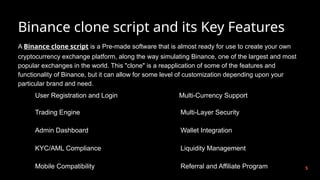 Binance clone script and its Key Features
5
A Binance clone script is a Pre-made software that is almost ready for use to create your own
cryptocurrency exchange platform, along the way simulating Binance, one of the largest and most
popular exchanges in the world. This "clone" is a reapplication of some of the features and
functionality of Binance, but it can allow for some level of customization depending upon your
particular brand and need.
User Registration and Login
Trading Engine
Admin Dashboard
KYC/AML Compliance
Mobile Compatibility
Multi-Currency Support
Multi-Layer Security
Wallet Integration
Liquidity Management
Referral and Affiliate Program
 