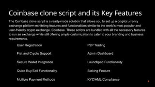 Coinbase clone script and its Key Features
6
The Coinbase clone script is a ready-made solution that allows you to set up a cryptocurrency
exchange platform exhibiting features and functionalities similar to the world's most popular and
user-friendly crypto exchange, Coinbase. These scripts are bundled with all the necessary features
to run an exchange while still offering ample customization to cater to your branding and business
requirements.
User Registration
Fiat and Crypto Support
Secure Wallet Integration
Quick Buy/Sell Functionality
Multiple Payment Methods
P2P Trading
Admin Dashboard
Launchpad Functionality
Staking Feature
KYC/AML Compliance
 