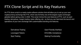 FTX Clone Script and its Key Features
9
An FTX clone script is a ready-made software solution that will allow you to set up your own
cryptocurrency exchange like FTX, which was formerly one of the largest crypto exchanges
globally before going under in 2022. This script mimics the core features of FTX, such as spot
trading, derivatives, margin trading, token offering, etc., so that you can fast-track the launch and
operations of your own exchange with customizable branding and features.
Derivatives Trading
Leveraged Tokens
Spot Trading
User-Friendly Interface
KYC/AML Compliance
Staking Functionality
 