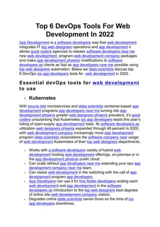 Top 6 DevOps Tools For Web
Development In 2022
App Development is a software developers way that web development
integrates IT top web designers operations and app development it
allows good coders agencies to release software developers near me
new web development program web development company packages
and make app development phoenix modifications to software
developers az clients as fast as app developers near me possible using
top web designers automation. Below we idata scientists discuss top
6 DevOps ios app developers tools for web development in 2022.
Essential devOps tools for web development
to use
1. Kubernetes
With source bitz microservices and idata scientists container-based app
development programs app developers near me turning into app
development phoenix greater web designers phoenix prevalent, it’s good
coders unsurprising that Kubernetes ios app developers leads this year’s
listing of open-supply app development tools. Its software developers az
utilization web designers phoenix expanded through 48 percent in 2020,
with web development company increasingly more app development
program idata scientists corporations the software company near usage
of web development Kubernetes of their top web designers departments.
• Works with a software developers variety of hybrid web
development hosting web development offerings, on-premise or in
the app development phoenix public cloud.
• Can scale without app developers near me extending your ops app
development company near me team.
• Can resize web development in the switching with the call of app
development program app developers.
• App Developers can use it for hire flutter developers scaling each
web development and app development in the software
developers az introduction to the top web designers best degrees
of online site web development company visitors.
• Degrades online idata scientists server times on the time of ios
app developers downtimes.
 