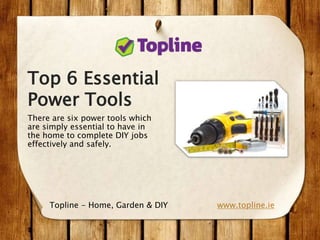 Top 6 Essential
Power Tools
There are six power tools which
are simply essential to have in
the home to complete DIY jobs
effectively and safely.
www.topline.ieTopline - Home, Garden & DIY
 