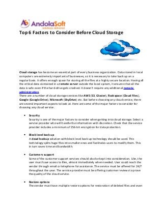 Top 6 Factors to Consider Before Cloud Storage




Cloud storage has become an essential part of every business organization. Data stored in local
computers are extremely important of businesses, so it is necessary to take back up on a
regular basis. It offers enough space for storing all the files at a highly secure location. Having all
the critical data contained in a remote server outside the local system, it ensures that all the
data is safe even if the hard-drive gets crashed. It doesn’t require any additional remote
administration.
There are a number of cloud storage services like AWS (S3, Glacier), Rackspace (Cloud Files),
Google (Google Drive), Microsoft (SkyDrive) etc. But before choosing any cloud service, there
are several important aspects to look at. Here are some of the major factors to consider for
choosing any cloud service.

   •   Security
       Security is one of the major factors to consider when getting into cloud storage. Select a
       service provider who will handle the information with discretion. Check that the service
       provider includes a minimum of 256-bit encryption for data protection.

   •   Block level back up
       A cloud backup solution with block level back up technology should be used. This
       technology splits huge files into smaller ones and facilitates users to modify them. This
       in turn saves time and bandwidth.

   •   Customers support
       Some of the customer support services should also be kept into consideration. Like, the
       user must have access to files, almost immediately when needed. User could reach the
       vendor through email or telephone for assistance. The service must be offered for 24/7
       throughout the year. The service provider must be offering customer reviews to prove
       the quality of the cloud service.

   •   Restore options
       The vendor must have multiple restore options for restoration of deleted files and even
 