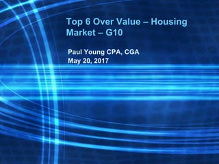 Top 6 Over Value – Housing
Market – G10
Paul Young CPA, CGA
May 20, 2017
 