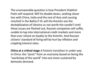 The unanswerable question is how President Vladimir
Putin will respond. Will he double down, seeking closer
ties with China, India and the rest of Asia and causing
mischief in the Baltics? Or will the Kremlin see the
destabilization of Ukraine as not worth the candle? Until
these issues are fleshed out, Russian companies will suffer,
unable to tap into international credit markets and more
than ever reliant on loyalty to the Kremlin. And Russian
citizens’ standard of living will be hurt by inflation and
crippling interest rates.
China at a critical stage A historic transition in under way
in China: the “pivot” from an economy based on being the
“workshop of the world” into one more sustained by
domestic demand.
 