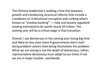 The Chinese leadership is walking a fine line between
growth and introducing structural reforms that include a
crackdown on institutional corruption and curbing what’s
known as “shadow banking” — risky and loosely regulated
lending estimated to be worth nearly $5 trillion. The
coming year will be a critical stage in that transition.
Overall, I see democracy in the coming year losing big time
and likely to lose even more if governments don’t start
being problem solvers than being themselves the problem.
What we are seeing is not the death of democracy; rather,
representative democracy must adapt to our times if not
we are in major trouble…worldwide.
 