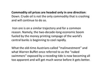 Commodity oil prices are headed only in one direction:
Down. Crude oil is not the only commodity that is crashing
and will continue to do so.
Iron ore is on a similar trajectory and for a common
reason. Namely, the two-decade-long economic boom
fueled by the money printing rampage of the world’s
central banks is beginning to cool rapidly.
What the old-time Austrians called “malinvestment” and
what Warren Buffet once referred to as the “naked
swimmers” exposed by a receding tide is now becoming all
too apparent and will get much worse before it gets better.
 