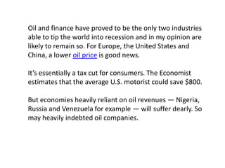 Oil and finance have proved to be the only two industries
able to tip the world into recession and in my opinion are
likely to remain so. For Europe, the United States and
China, a lower oil price is good news.
It’s essentially a tax cut for consumers. The Economist
estimates that the average U.S. motorist could save $800.
But economies heavily reliant on oil revenues — Nigeria,
Russia and Venezuela for example — will suffer dearly. So
may heavily indebted oil companies.
 