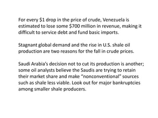 For every $1 drop in the price of crude, Venezuela is
estimated to lose some $700 million in revenue, making it
difficult to service debt and fund basic imports.
Stagnant global demand and the rise in U.S. shale oil
production are two reasons for the fall in crude prices.
Saudi Arabia’s decision not to cut its production is another;
some oil analysts believe the Saudis are trying to retain
their market share and make “nonconventional” sources
such as shale less viable. Look out for major bankruptcies
among smaller shale producers.
 