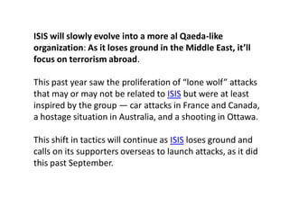 ISIS will slowly evolve into a more al Qaeda-like
organization: As it loses ground in the Middle East, it’ll
focus on terrorism abroad.
This past year saw the proliferation of “lone wolf” attacks
that may or may not be related to ISIS but were at least
inspired by the group — car attacks in France and Canada,
a hostage situation in Australia, and a shooting in Ottawa.
This shift in tactics will continue as ISIS loses ground and
calls on its supporters overseas to launch attacks, as it did
this past September.
 