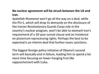 No nuclear agreement will be struck between the US and
Iran.
Ayatollah Khamenei won’t go all the way on a deal, while
the P5+1, which will drop its demands on the disclosure of
the Iranian Revolutionary Guards Corps role in the
country’s nuclear program, won’t be able to stomach Iran’s
requirement of a 10-year sunset clause and an insistence
on plutonium reprocessing rights. Perhaps the best to be
expected is an interim deal that further eases sanctions.
The biggest foreign policy initiative of Obama’s second
term will basically end in failure, leading him to spend a lot
more time focusing on lower-hanging fruit like
rapprochement with Cuba.
 