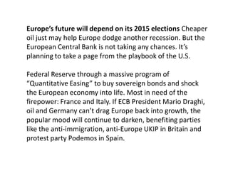 Europe’s future will depend on its 2015 elections Cheaper
oil just may help Europe dodge another recession. But the
European Central Bank is not taking any chances. It’s
planning to take a page from the playbook of the U.S.
Federal Reserve through a massive program of
“Quantitative Easing” to buy sovereign bonds and shock
the European economy into life. Most in need of the
firepower: France and Italy. If ECB President Mario Draghi,
oil and Germany can’t drag Europe back into growth, the
popular mood will continue to darken, benefiting parties
like the anti-immigration, anti-Europe UKIP in Britain and
protest party Podemos in Spain.
 