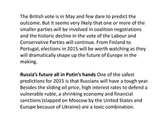 The British vote is in May and few dare to predict the
outcome. But it seems very likely that one or more of the
smaller parties will be involved in coalition negotiations
and the historic decline in the vote of the Labour and
Conservative Parties will continue. From Finland to
Portugal, elections in 2015 will be worth watching as they
will dramatically shape up the future of Europe in the
making.
Russia’s future all in Putin’s hands One of the safest
predictions for 2015 is that Russians will have a tough year.
Besides the sliding oil price, high interest rates to defend a
vulnerable ruble, a shrinking economy and financial
sanctions (slapped on Moscow by the United States and
Europe because of Ukraine) are a toxic combination.
 