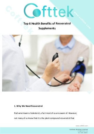 Top 6 Health Benefits of Resveratrol
Supplements
1. Why We Need Resveratrol
Red wine lowers cholesterol, a fact most of us are aware of. However,
not many of us know that it is the plant compound resveratrol that
www.cofttek.com
 