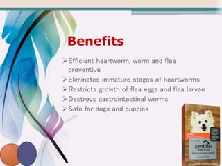 Benefits
Efficient heartworm, worm and flea
preventive
Eliminates immature stages of heartworms
Restricts growth of flea eggs and flea larvae
Destroys gastrointestinal worms
Safe for dogs and puppies
 