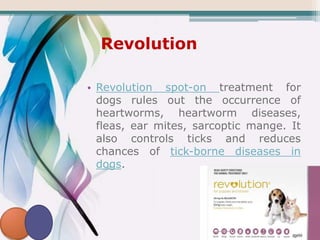 Revolution
• Revolution spot-on treatment for
dogs rules out the occurrence of
heartworms, heartworm diseases,
fleas, ear mites, sarcoptic mange. It
also controls ticks and reduces
chances of tick-borne diseases in
dogs.
 