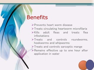 Benefits
Prevents heart worm disease
Treats circulating heartworm microfilaria
Kills adult fleas and treats flea
infestations
Treats and controls roundworms,
hookworms and whipworms
Treats and controls sarcoptic mange
Remains effective up to one hour after
application in water
 