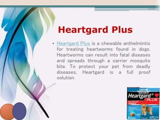 Heartgard Plus
• Heartgard Plus is a chewable anthelmintic
for treating heartworms found in dogs.
Heartworms can result into fatal diseases
and spreads through a carrier mosquito
bite. To protect your pet from deadly
diseases, Heartgard is a full proof
solution.
 