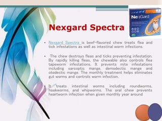 Nexgard Spectra
• Nexgard Spectra is beef-flavored chew treats flea and
tick infestations as well as intestinal worm infections.
• The chew destroys fleas and ticks preventing infestation.
By rapidly killing fleas, the chewable also controls flea
tapeworm infestations. It prevents mite infestations
including sarcoptic mange, demodectic mange and
otodectic mange. The monthly treatment helps eliminates
gut worms and controls worm infection.
• It treats intestinal worms including roundworms,
hookworms, and whipworms. The oral chew prevents
heartworm infection when given monthly year around
 