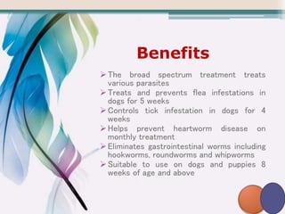 Benefits
The broad spectrum treatment treats
various parasites
Treats and prevents flea infestations in
dogs for 5 weeks
Controls tick infestation in dogs for 4
weeks
Helps prevent heartworm disease on
monthly treatment
Eliminates gastrointestinal worms including
hookworms, roundworms and whipworms
Suitable to use on dogs and puppies 8
weeks of age and above
 