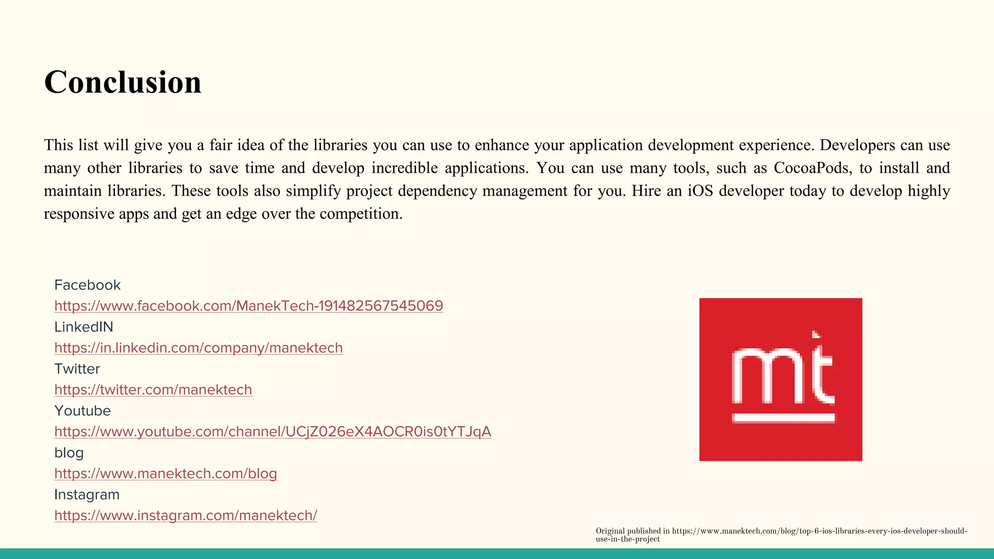 Conclusion
This list will give you a fair idea of the libraries you can use to enhance your application development experience. Developers can use
many other libraries to save time and develop incredible applications. You can use many tools, such as CocoaPods, to install and
maintain libraries. These tools also simplify project dependency management for you. Hire an iOS developer today to develop highly
responsive apps and get an edge over the competition.
Facebook
https://www.facebook.com/ManekTech-191482567545069
LinkedIN
https://in.linkedin.com/company/manektech
Twitter
https://twitter.com/manektech
Youtube
https://www.youtube.com/channel/UCjZ026eX4AOCR0is0tYTJqA
blog
https://www.manektech.com/blog
Instagram
https://www.instagram.com/manektech/
Original published in https://www.manektech.com/blog/top-6-ios-libraries-every-ios-developer-should-
use-in-the-project
 