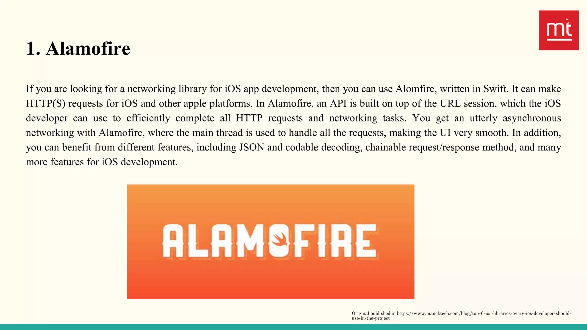 1. Alamofire
If you are looking for a networking library for iOS app development, then you can use Alomfire, written in Swift. It can make
HTTP(S) requests for iOS and other apple platforms. In Alamofire, an API is built on top of the URL session, which the iOS
developer can use to efficiently complete all HTTP requests and networking tasks. You get an utterly asynchronous
networking with Alamofire, where the main thread is used to handle all the requests, making the UI very smooth. In addition,
you can benefit from different features, including JSON and codable decoding, chainable request/response method, and many
more features for iOS development.
Original published in https://www.manektech.com/blog/top-6-ios-libraries-every-ios-developer-should-
use-in-the-project
 