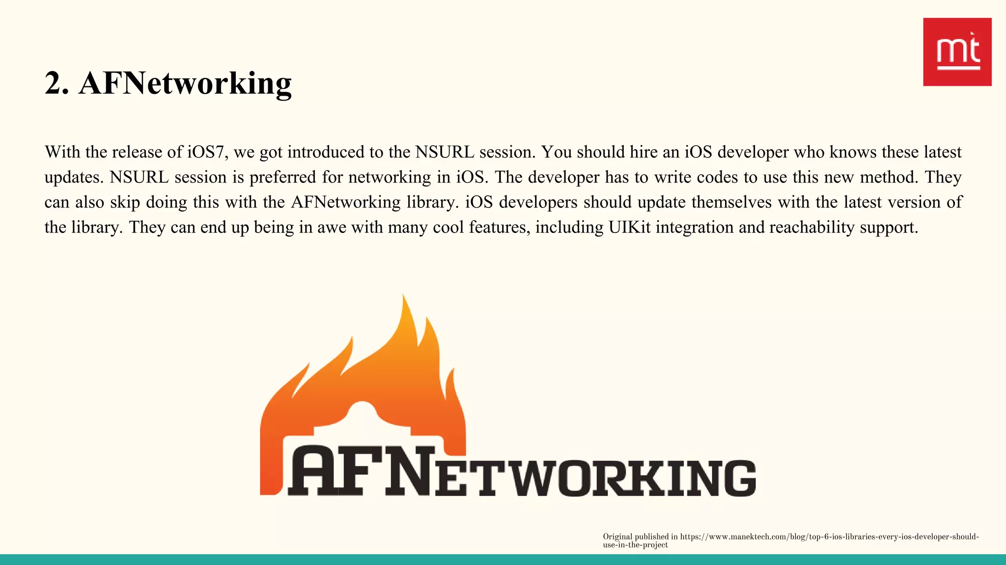 2. AFNetworking
With the release of iOS7, we got introduced to the NSURL session. You should hire an iOS developer who knows these latest
updates. NSURL session is preferred for networking in iOS. The developer has to write codes to use this new method. They
can also skip doing this with the AFNetworking library. iOS developers should update themselves with the latest version of
the library. They can end up being in awe with many cool features, including UIKit integration and reachability support.
Original published in https://www.manektech.com/blog/top-6-ios-libraries-every-ios-developer-should-
use-in-the-project
 