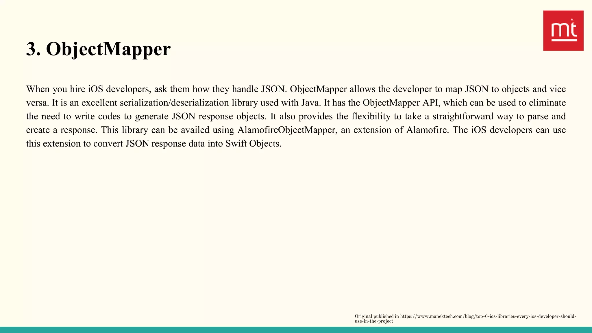 3. ObjectMapper
When you hire iOS developers, ask them how they handle JSON. ObjectMapper allows the developer to map JSON to objects and vice
versa. It is an excellent serialization/deserialization library used with Java. It has the ObjectMapper API, which can be used to eliminate
the need to write codes to generate JSON response objects. It also provides the flexibility to take a straightforward way to parse and
create a response. This library can be availed using AlamofireObjectMapper, an extension of Alamofire. The iOS developers can use
this extension to convert JSON response data into Swift Objects.
Original published in https://www.manektech.com/blog/top-6-ios-libraries-every-ios-developer-should-
use-in-the-project
 