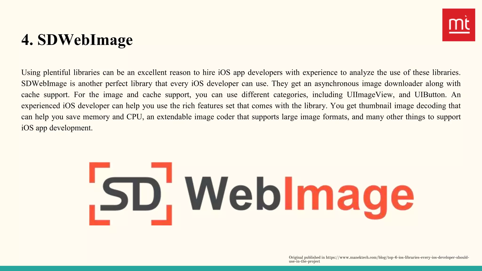 4. SDWebImage
Using plentiful libraries can be an excellent reason to hire iOS app developers with experience to analyze the use of these libraries.
SDWebImage is another perfect library that every iOS developer can use. They get an asynchronous image downloader along with
cache support. For the image and cache support, you can use different categories, including UIImageView, and UIButton. An
experienced iOS developer can help you use the rich features set that comes with the library. You get thumbnail image decoding that
can help you save memory and CPU, an extendable image coder that supports large image formats, and many other things to support
iOS app development.
Original published in https://www.manektech.com/blog/top-6-ios-libraries-every-ios-developer-should-
use-in-the-project
 