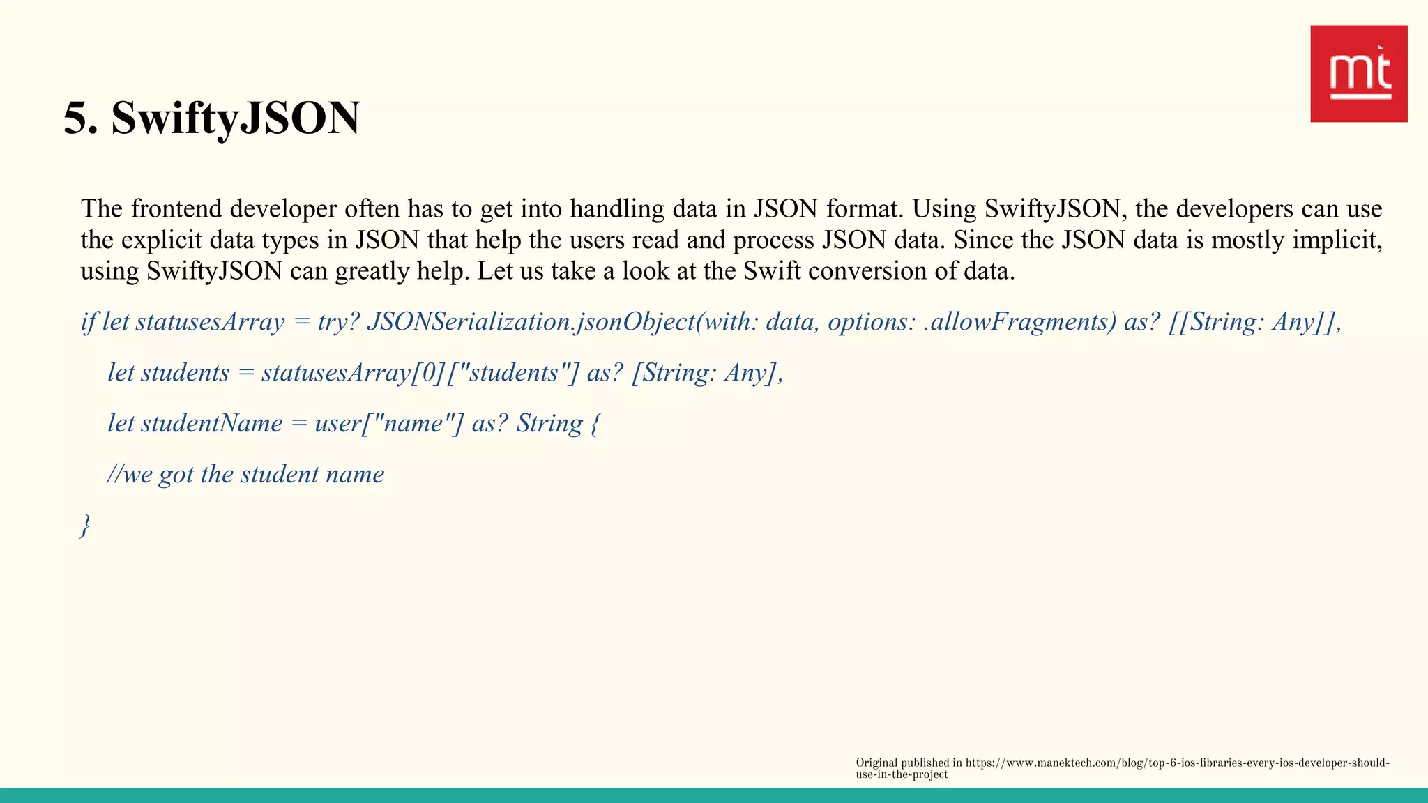 5. SwiftyJSON
The frontend developer often has to get into handling data in JSON format. Using SwiftyJSON, the developers can use
the explicit data types in JSON that help the users read and process JSON data. Since the JSON data is mostly implicit,
using SwiftyJSON can greatly help. Let us take a look at the Swift conversion of data.
if let statusesArray = try? JSONSerialization.jsonObject(with: data, options: .allowFragments) as? [[String: Any]],
let students = statusesArray[0]["students"] as? [String: Any],
let studentName = user["name"] as? String {
//we got the student name
}
Original published in https://www.manektech.com/blog/top-6-ios-libraries-every-ios-developer-should-
use-in-the-project
 
