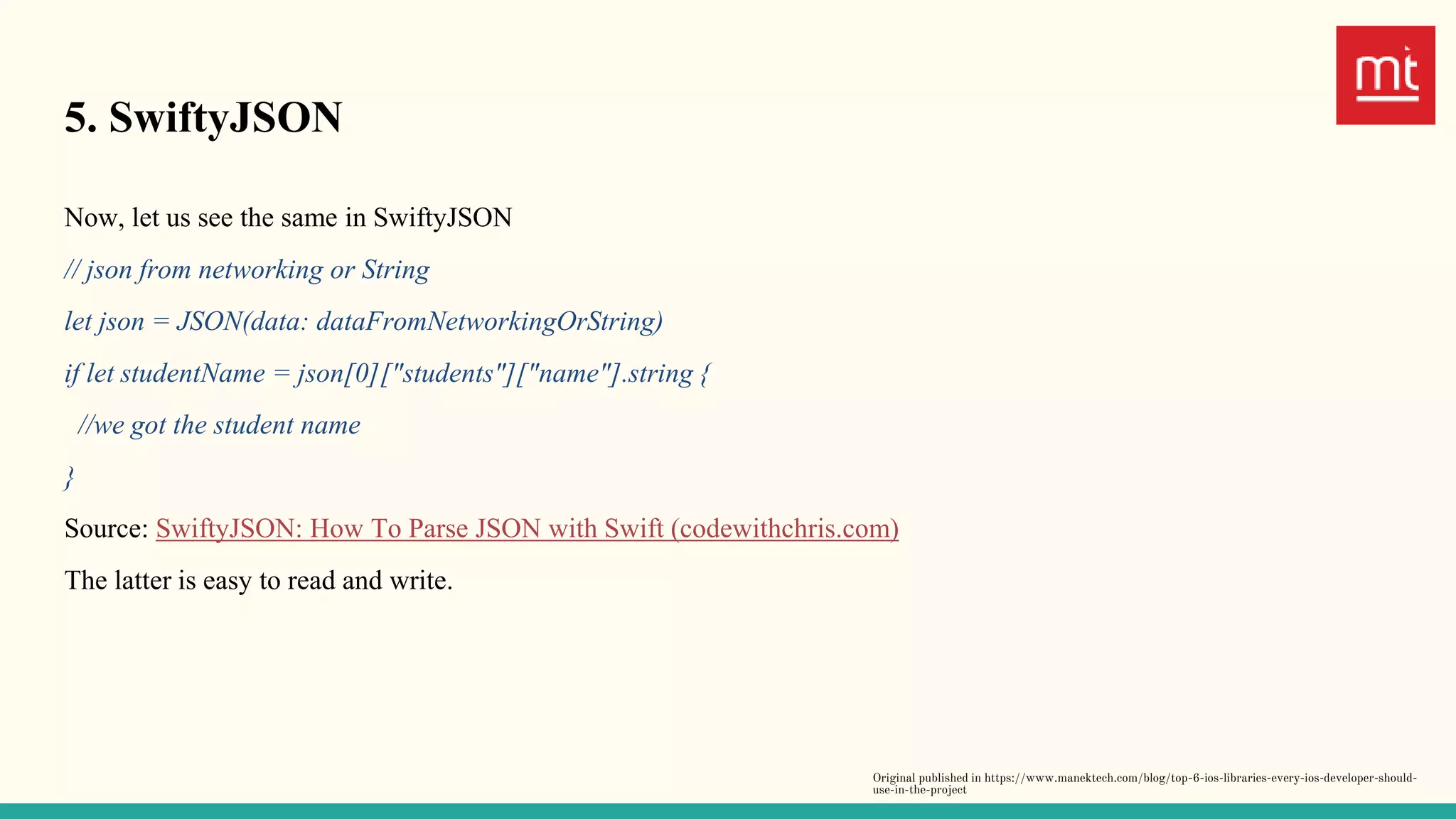 5. SwiftyJSON
Now, let us see the same in SwiftyJSON
// json from networking or String
let json = JSON(data: dataFromNetworkingOrString)
if let studentName = json[0]["students"]["name"].string {
//we got the student name
}
Source: SwiftyJSON: How To Parse JSON with Swift (codewithchris.com)
The latter is easy to read and write.
Original published in https://www.manektech.com/blog/top-6-ios-libraries-every-ios-developer-should-
use-in-the-project
 