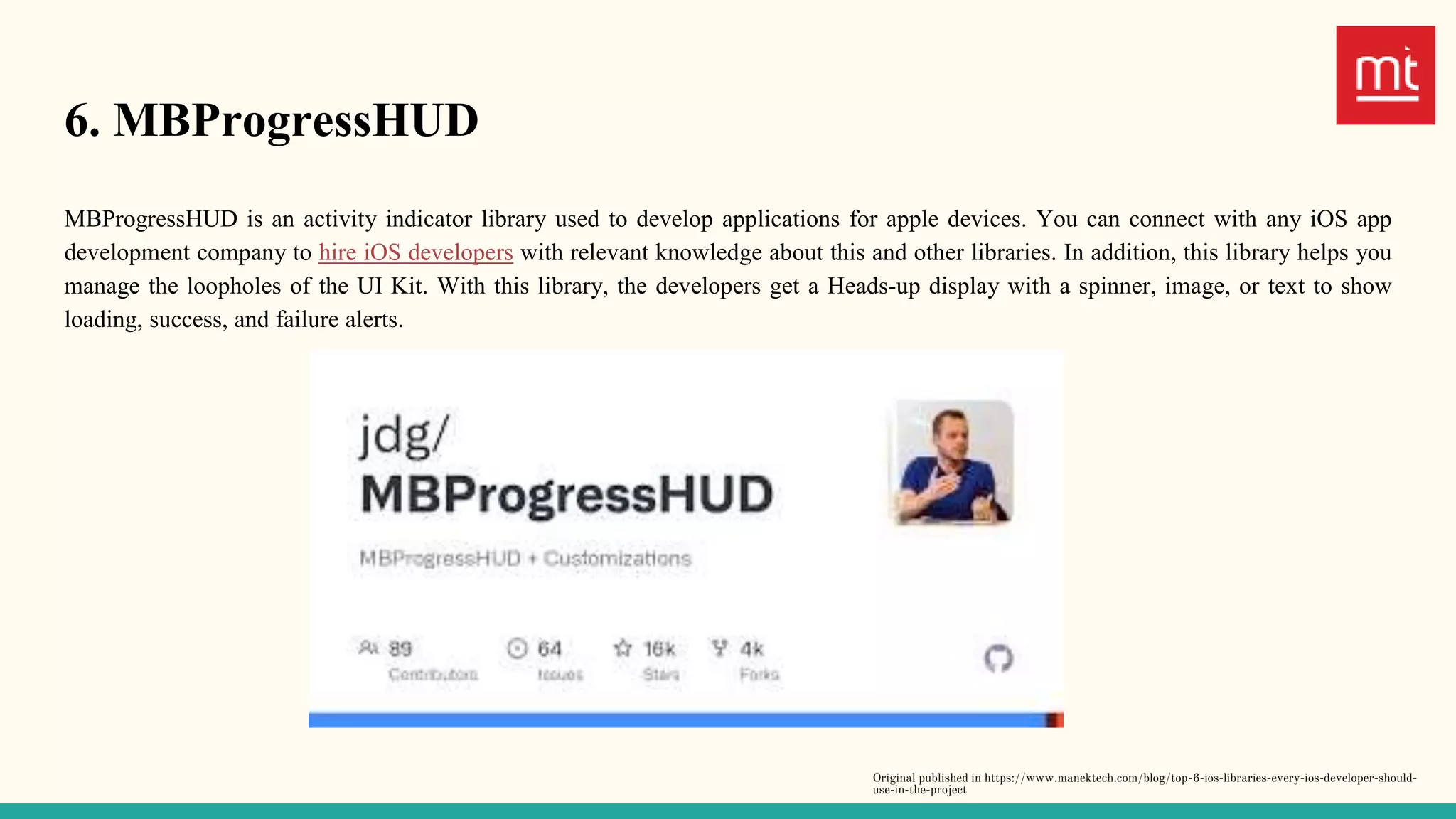 6. MBProgressHUD
MBProgressHUD is an activity indicator library used to develop applications for apple devices. You can connect with any iOS app
development company to hire iOS developers with relevant knowledge about this and other libraries. In addition, this library helps you
manage the loopholes of the UI Kit. With this library, the developers get a Heads-up display with a spinner, image, or text to show
loading, success, and failure alerts.
Original published in https://www.manektech.com/blog/top-6-ios-libraries-every-ios-developer-should-
use-in-the-project
 