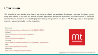 Conclusion
This list will give you a fair idea of the libraries you can use to enhance your application development experience. Developers can use
many other libraries to save time and develop incredible applications. You can use many tools, such as CocoaPods, to install and
maintain libraries. These tools also simplify project dependency management for you. Hire an iOS developer today to develop highly
responsive apps and get an edge over the competition.
Facebook
https://www.facebook.com/ManekTech-191482567545069
LinkedIN
https://in.linkedin.com/company/manektech
Twitter
https://twitter.com/manektech
Youtube
https://www.youtube.com/channel/UCjZ026eX4AOCR0is0tYTJqA
blog
https://www.manektech.com/blog
Instagram
https://www.instagram.com/manektech/
Original published in https://www.manektech.com/blog/top-6-ios-libraries-every-ios-developer-should-
use-in-the-project
 