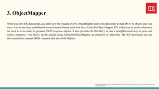 3. ObjectMapper
When you hire iOS developers, ask them how they handle JSON. ObjectMapper allows the developer to map JSON to objects and vice
versa. It is an excellent serialization/deserialization library used with Java. It has the ObjectMapper API, which can be used to eliminate
the need to write codes to generate JSON response objects. It also provides the flexibility to take a straightforward way to parse and
create a response. This library can be availed using AlamofireObjectMapper, an extension of Alamofire. The iOS developers can use
this extension to convert JSON response data into Swift Objects.
Original published in https://www.manektech.com/blog/top-6-ios-libraries-every-ios-developer-should-
use-in-the-project
 