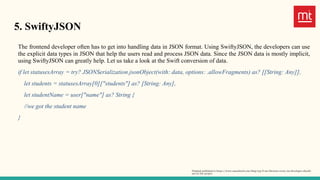 5. SwiftyJSON
The frontend developer often has to get into handling data in JSON format. Using SwiftyJSON, the developers can use
the explicit data types in JSON that help the users read and process JSON data. Since the JSON data is mostly implicit,
using SwiftyJSON can greatly help. Let us take a look at the Swift conversion of data.
if let statusesArray = try? JSONSerialization.jsonObject(with: data, options: .allowFragments) as? [[String: Any]],
let students = statusesArray[0]["students"] as? [String: Any],
let studentName = user["name"] as? String {
//we got the student name
}
Original published in https://www.manektech.com/blog/top-6-ios-libraries-every-ios-developer-should-
use-in-the-project
 
