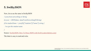 5. SwiftyJSON
Now, let us see the same in SwiftyJSON
// json from networking or String
let json = JSON(data: dataFromNetworkingOrString)
if let studentName = json[0]["students"]["name"].string {
//we got the student name
}
Source: SwiftyJSON: How To Parse JSON with Swift (codewithchris.com)
The latter is easy to read and write.
Original published in https://www.manektech.com/blog/top-6-ios-libraries-every-ios-developer-should-
use-in-the-project
 
